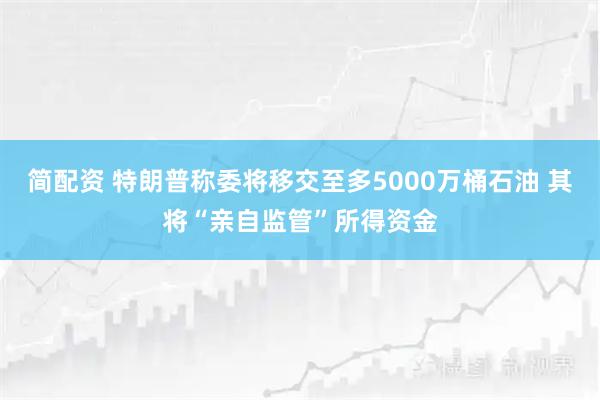 简配资 特朗普称委将移交至多5000万桶石油 其将“亲自监管”所得资金
