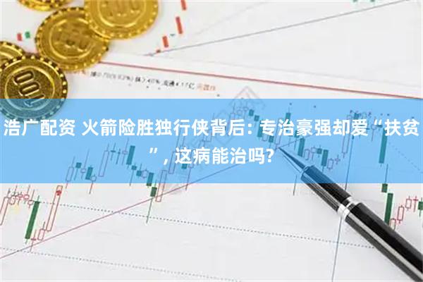 浩广配资 火箭险胜独行侠背后: 专治豪强却爱“扶贫”, 这病能治吗?