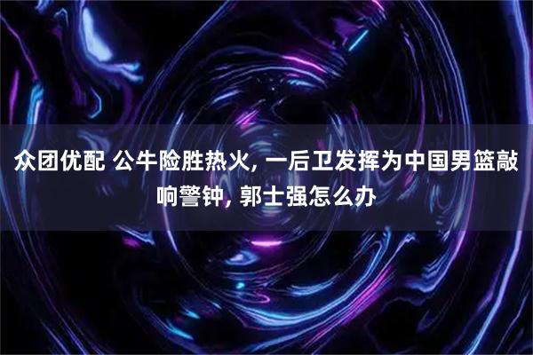 众团优配 公牛险胜热火, 一后卫发挥为中国男篮敲响警钟, 郭士强怎么办
