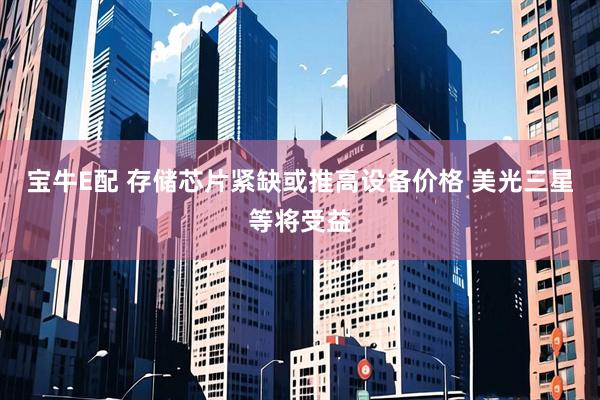 宝牛E配 存储芯片紧缺或推高设备价格 美光三星等将受益