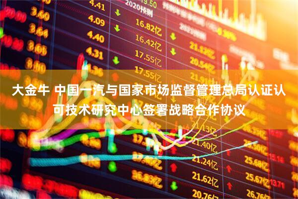 大金牛 中国一汽与国家市场监督管理总局认证认可技术研究中心签署战略合作协议