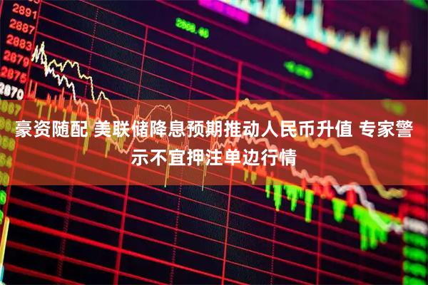 豪资随配 美联储降息预期推动人民币升值 专家警示不宜押注单边行情
