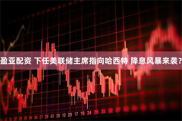 盈亚配资 下任美联储主席指向哈西特 降息风暴来袭？