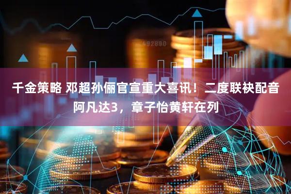 千金策略 邓超孙俪官宣重大喜讯！二度联袂配音阿凡达3，章子怡黄轩在列