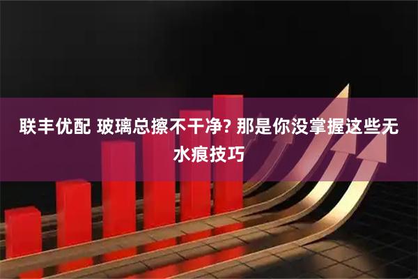 联丰优配 玻璃总擦不干净? 那是你没掌握这些无水痕技巧