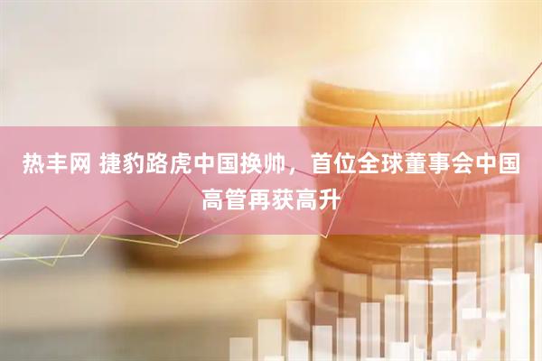 热丰网 捷豹路虎中国换帅，首位全球董事会中国高管再获高升