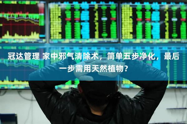 冠达管理 家中邪气清除术，简单五步净化，最后一步需用天然植物？