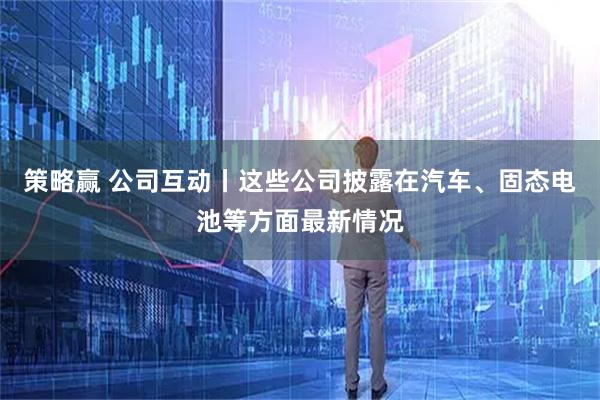 策略赢 公司互动丨这些公司披露在汽车、固态电池等方面最新情况