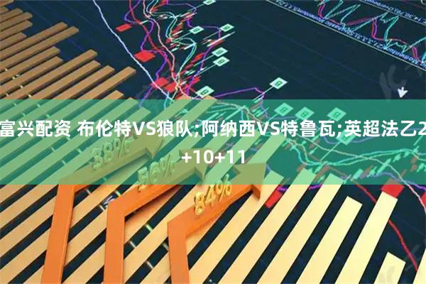 富兴配资 布伦特VS狼队;阿纳西VS特鲁瓦;英超法乙2+10+11